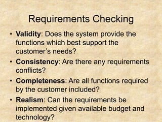 Requirements Checking
• Validity: Does the system provide the
functions which best support the
customer’s needs?
• Consistency: Are there any requirements
conflicts?
• Completeness: Are all functions required
by the customer included?
• Realism: Can the requirements be
implemented given available budget and
technology?
 
