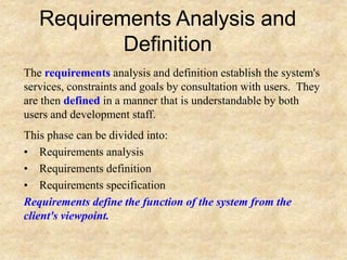 Requirements Analysis and
Definition
The requirements analysis and definition establish the system's
services, constraints and goals by consultation with users. They
are then defined in a manner that is understandable by both
users and development staff.
This phase can be divided into:
• Requirements analysis
• Requirements definition
• Requirements specification
Requirements define the function of the system from the
client's viewpoint.
 