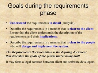 Goals during the requirements
phase
• Understand the requirements in detail (analysis).
• Describe the requirements in a manner that is clear to the client.
Ensure that the client understands the description of the
requirements and their implications.
• Describe the requirements in a manner that is clear to the people
who will design and implement the system.
The Requirements Documentation is the defining document
that describes the goals of the system that is being built.
It may form a legal contract between client and software developers.
 