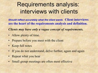 Requirements analysis:
interviews with clients
Should reflect accurately what the client wants . Client interviews
are the heart of the requirements analysis and definition.
Clients may have only a vague concept of requirements.
• Allow plenty of time.
• Prepare before you meet with the client
• Keep full notes
• If you do not understand, delve further, again and again
• Repeat what you hear
• Small group meetings are often most effective
 