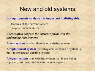 New and old systems
In requirements analysis it is important to distinguish:
• features of the current system
• proposed new features
Clients often confuse the current system with the
underlying requirement.
A new system is when there is no existing system.
A replacement system (or subsystem) is when a system is
built to replace an existing system.
A legacy system is an existing system that is not being
replaced, but must interface to the new system.
 