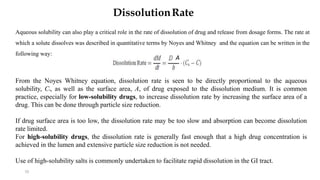 10
DissolutionRate
Aqueous solubility can also play a critical role in the rate of dissolution of drug and release from dosage forms. The rate at
which a solute dissolves was described in quantitative terms by Noyes and Whitney and the equation can be written in the
following way:
From the Noyes Whitney equation, dissolution rate is seen to be directly proportional to the aqueous
solubility, Cs, as well as the surface area, A, of drug exposed to the dissolution medium. It is common
practice, especially for low-solubility drugs, to increase dissolution rate by increasing the surface area of a
drug. This can be done through particle size reduction.
If drug surface area is too low, the dissolution rate may be too slow and absorption can become dissolution
rate limited.
For high-solubility drugs, the dissolution rate is generally fast enough that a high drug concentration is
achieved in the lumen and extensive particle size reduction is not needed.
Use of high-solubility salts is commonly undertaken to facilitate rapid dissolution in the GI tract.
A
 
