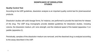 19
Quality Control Test
According to the USP guidelines, dissolution analysis is an important quality control test for pharmaceutical
products.
Dissolution studies with solid dosage forms, for instance, are performed to provide the total time for release
of the drug. The USP drug monographs provide detailed guidelines for dissolution studies, including
volume, the dissolution medium, pH, ionic strength, and the rotational speed of the basket (apparatus 1) or
paddle (apparatus 2).
Periodically, samples of the dissolution medium are removed, and the dissolved drug is analyzed according
to the assay described in the USP.
SIGNIFICANCE OF DISSOLUTION
STUDIES
 