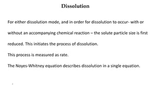 4
For either dissolution mode, and in order for dissolution to occur- with or
without an accompanying chemical reaction – the solute particle size is first
reduced. This initiates the process of dissolution.
This process is measured as rate.
The Noyes-Whitney equation describes dissolution in a single equation.
Dissolution
 