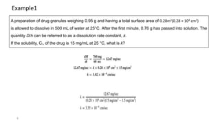 8
A preparation of drug granules weighing 0.95 g and having a total surface area of 0.28m2(0.28 × 104 cm2)
is allowed to dissolve in 500 mL of water at 25°C. After the first minute, 0.76 g has passed into solution. The
quantity D/h can be referred to as a dissolution rate constant, k.
If the solubility, Cs, of the drug is 15 mg/mL at 25 °C, what is k?
Example1
 
