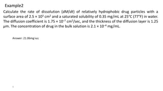 9
Calculate the rate of dissolution (dM/dt) of relatively hydrophobic drug particles with a
surface area of 2.5 × 103 cm2 and a saturated solubility of 0.35 mg/mL at 25°C (77°F) in water.
The diffusion coefficient is 1.75 × 10–7 cm2/sec, and the thickness of the diffusion layer is 1.25
μm. The concentration of drug in the bulk solution is 2.1 × 10–4 mg/mL.
Example2
Answer: 21.06mg/sec
 