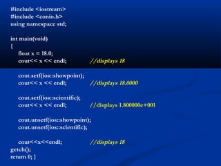 #include <iostream>
#include <conio.h>
using namespace std;

int main(void)
{
   float x = 18.0;
   cout<< x << endl;            //displays 18

  cout.setf(ios::showpoint);
  cout<< x << endl;          //displays 18.0000

  cout.setf(ios::scientific);
  cout<< x << endl;             //displays 1.800000e+001

  cout.unsetf(ios::showpoint);
  cout.unsetf(ios::scientific);

   cout<<x<<endl;               //displays 18
getch();
return 0; }
 