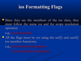 ios Formatting Flags

   Since they are the members of the ios class, they
    must follow the name ios and the scope resolution
    operator;
    e.g., ios::showpoint
   All the flags must be set using the setf() and usetf()
    ios member functions;
    e.g., cout.setf(ios::showpoint)
          cout.unsetf(ios::showpoint)
 