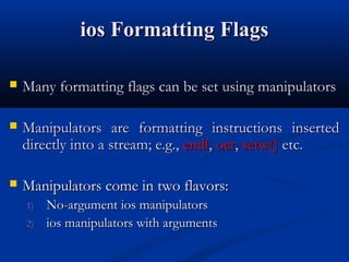 ios Formatting Flags

   Many formatting flags can be set using manipulators

   Manipulators are formatting instructions inserted
    directly into a stream; e.g., endl, oct, setw() etc.

   Manipulators come in two flavors:
    1)   No-argument ios manipulators
    2)   ios manipulators with arguments
 