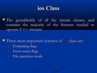 ios Class
   The granddaddy of all the stream classes, and
    contains the majority of the features needed to
    operate C++ streams

   Three most important features of ios class are:
    1)   Formatting flags
    2)   Error-status flags
    3)   File operation mode
 