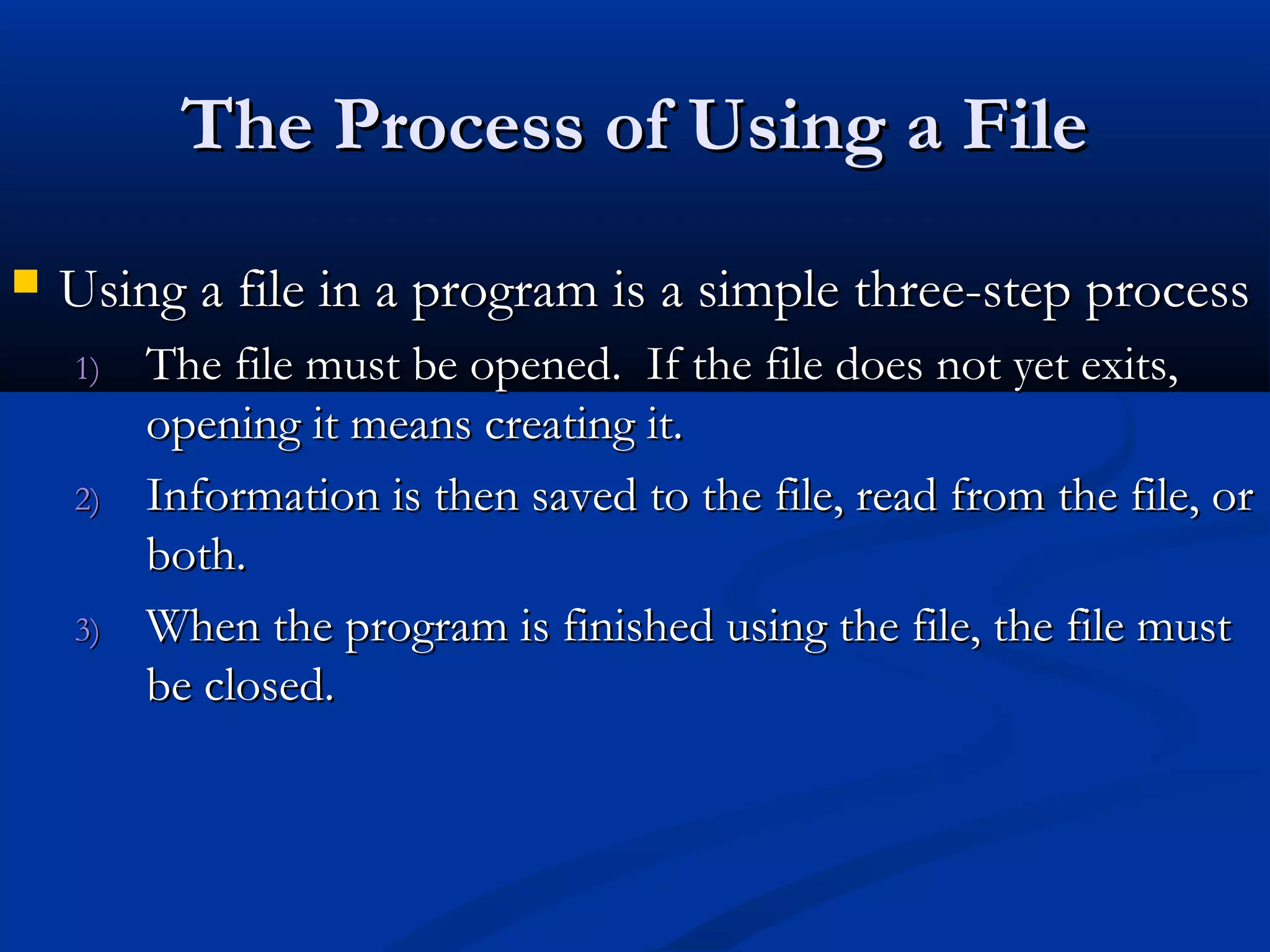 The Process of Using a File
   Using a file in a program is a simple three-step process
    1)   The file must be opened. If the file does not yet exits,
         opening it means creating it.
    2)   Information is then saved to the file, read from the file, or
         both.
    3)   When the program is finished using the file, the file must
         be closed.
 