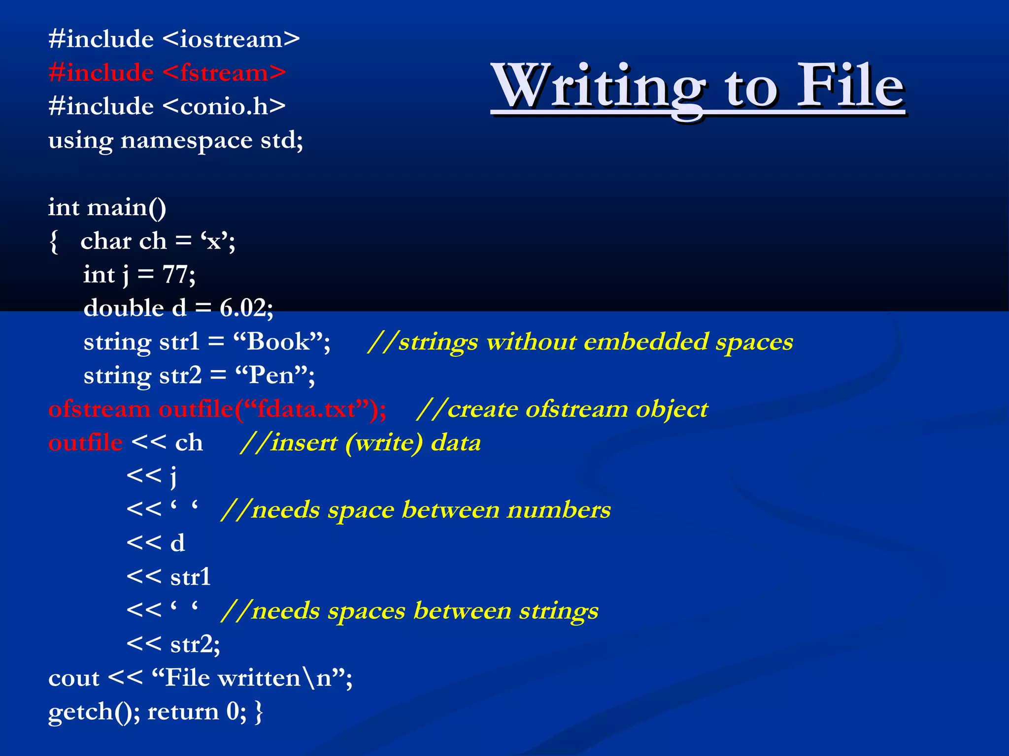 #include <iostream>
#include <fstream>
#include <conio.h>                Writing to File
using namespace std;

int main()
{ char ch = ‘x’;
   int j = 77;
   double d = 6.02;
   string str1 = “Book”; //strings without embedded spaces
   string str2 = “Pen”;
ofstream outfile(“fdata.txt”); //create ofstream object
outfile << ch //insert (write) data
       << j
       << ‘ ‘ //needs space between numbers
       << d
       << str1
       << ‘ ‘ //needs spaces between strings
       << str2;
cout << “File writtenn”;
getch(); return 0; }
 
