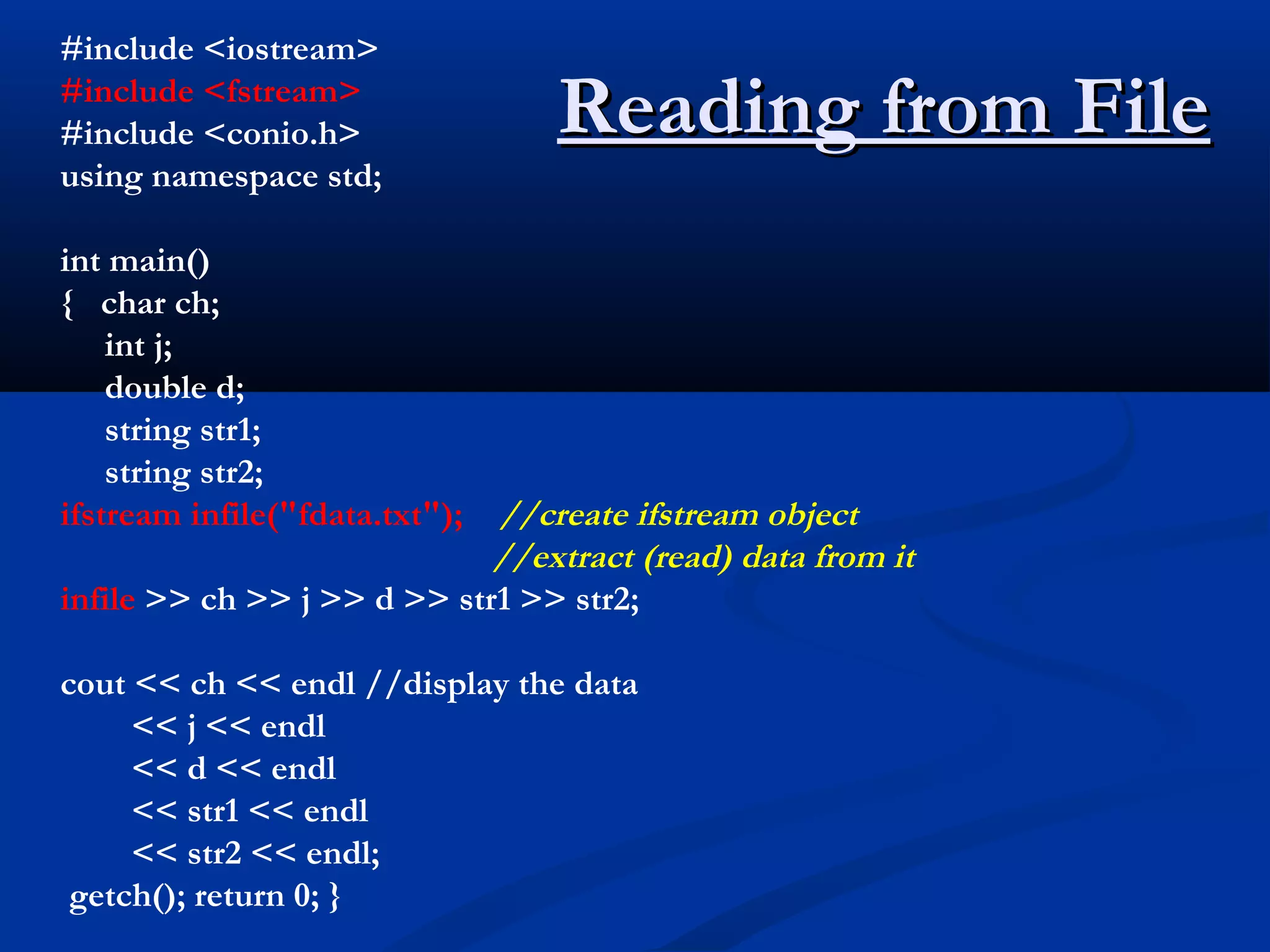#include <iostream>
#include <fstream>
#include <conio.h>               Reading from File
using namespace std;

int main()
{ char ch;
    int j;
    double d;
    string str1;
    string str2;
ifstream infile("fdata.txt");//create ifstream object
                             //extract (read) data from it
infile >> ch >> j >> d >> str1 >> str2;

cout << ch << endl //display the data
     << j << endl
     << d << endl
     << str1 << endl
     << str2 << endl;
 getch(); return 0; }
 