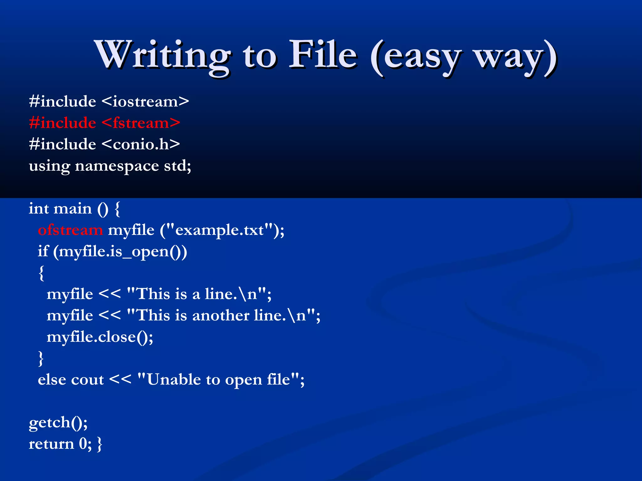 Writing to File (easy way)
#include <iostream>
#include <fstream>
#include <conio.h>
using namespace std;

int main () {
 ofstream myfile ("example.txt");
 if (myfile.is_open())
 {
   myfile << "This is a line.n";
   myfile << "This is another line.n";
   myfile.close();
 }
 else cout << "Unable to open file";

getch();
return 0; }
 