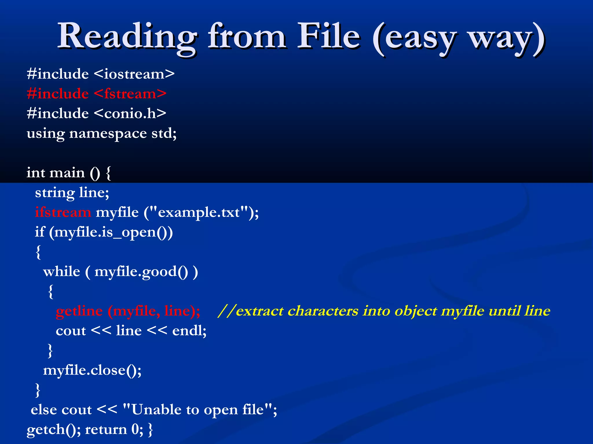 Reading from File (easy way)
#include <iostream>
#include <fstream>
#include <conio.h>
using namespace std;

int main () {
  string line;
  ifstream myfile ("example.txt");
  if (myfile.is_open())
  {
    while ( myfile.good() )
     {
       getline (myfile, line); //extract characters into object myfile until line
       cout << line << endl;
     }
    myfile.close();
  }
 else cout << "Unable to open file";
getch(); return 0; }
 