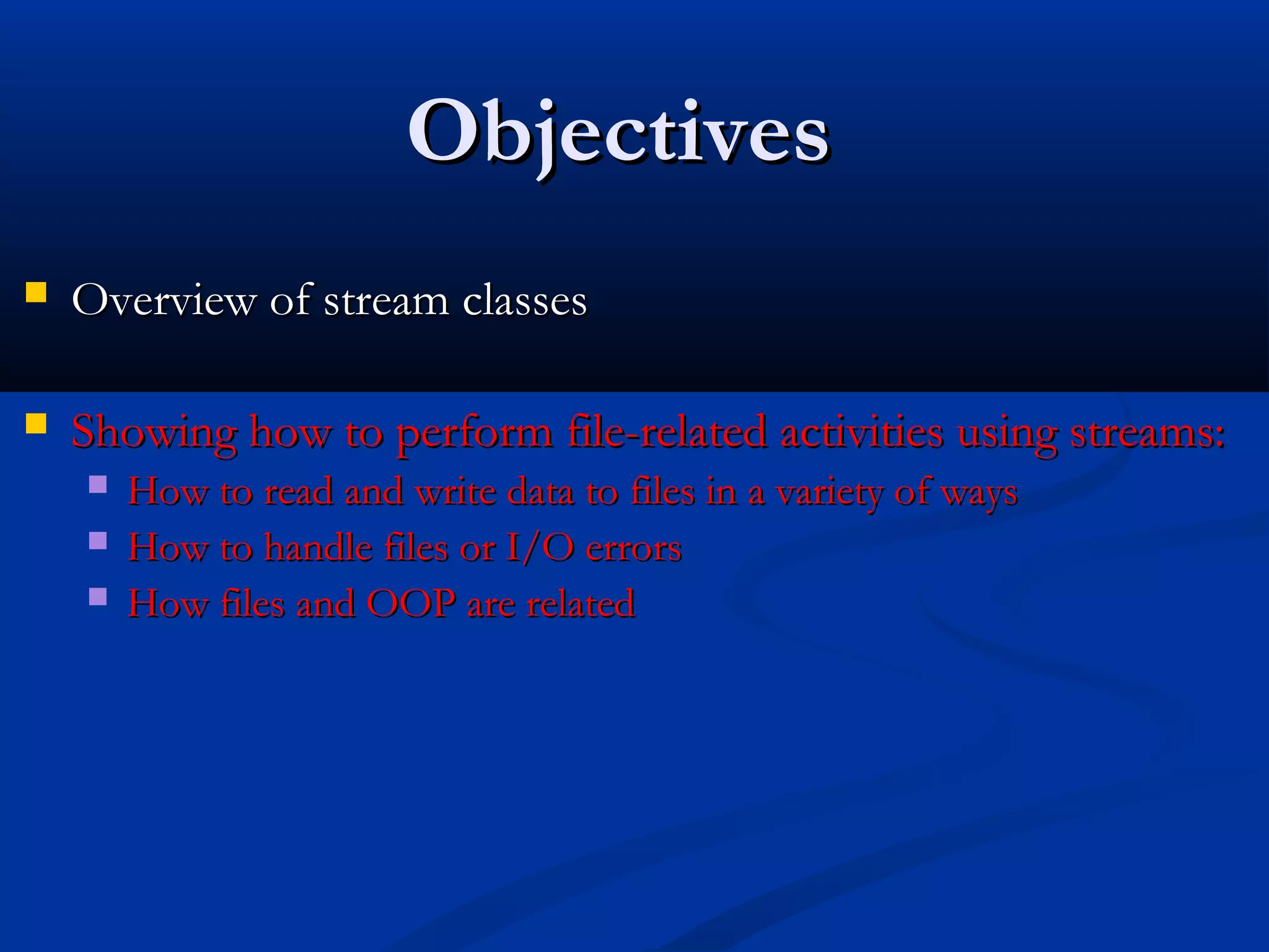 Objectives
   Overview of stream classes

   Showing how to perform file-related activities using streams:
       How to read and write data to files in a variety of ways
       How to handle files or I/O errors
       How files and OOP are related
 