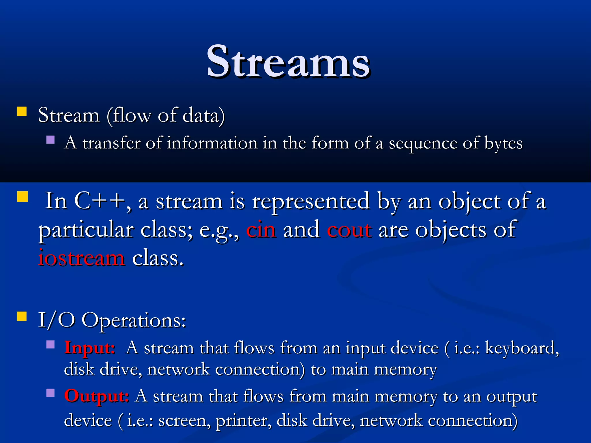 Streams
   Stream (flow of data)
       A transfer of information in the form of a sequence of bytes

    In C++, a stream is represented by an object of a
    particular class; e.g., cin and cout are objects of
    iostream class.

   I/O Operations:
       Input: A stream that flows from an input device ( i.e.: keyboard,
        disk drive, network connection) to main memory
       Output: A stream that flows from main memory to an output
        device ( i.e.: screen, printer, disk drive, network connection)
 