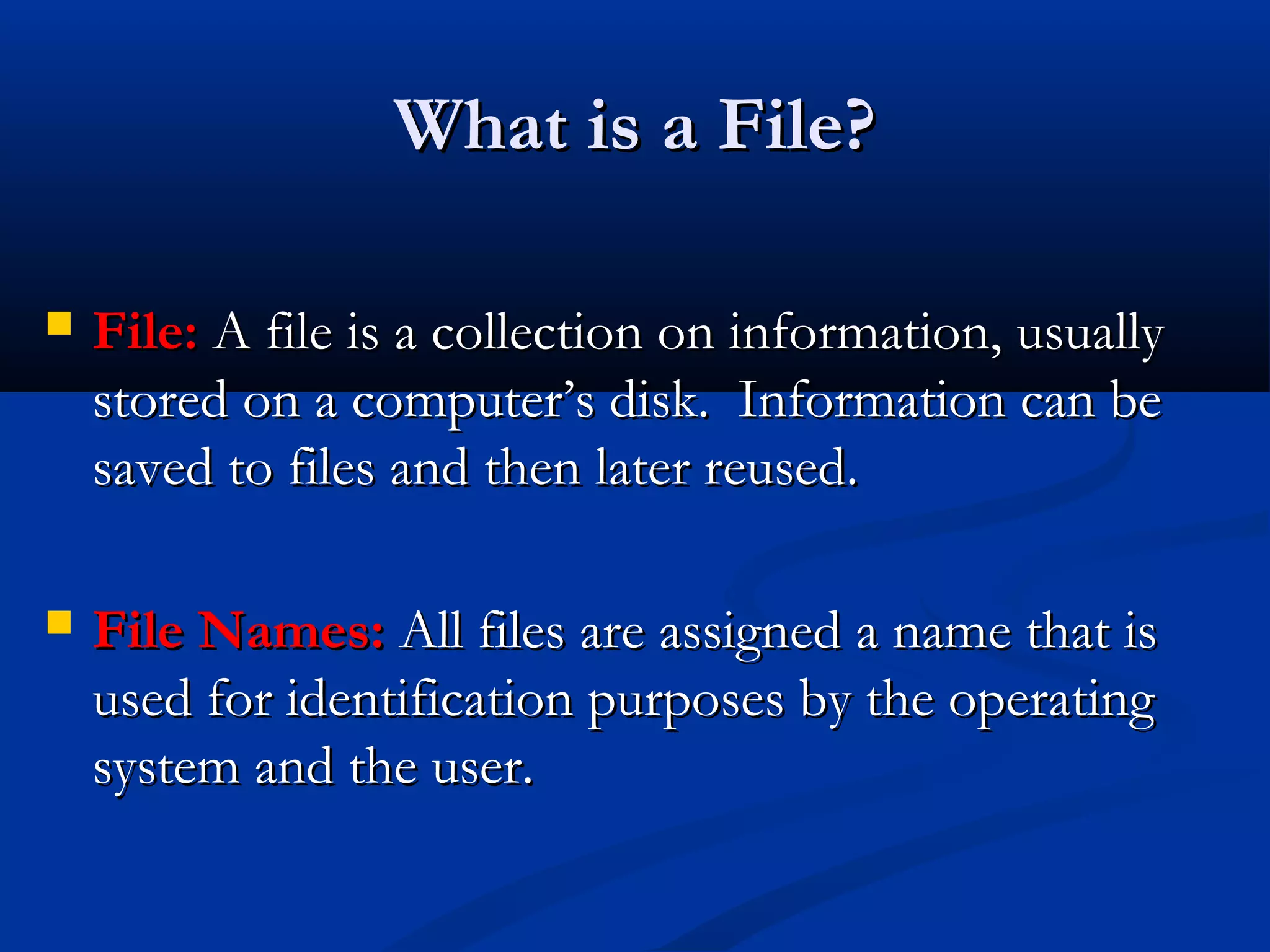 What is a File?

   File: A file is a collection on information, usually
    stored on a computer’s disk. Information can be
    saved to files and then later reused.

   File Names: All files are assigned a name that is
    used for identification purposes by the operating
    system and the user.
 