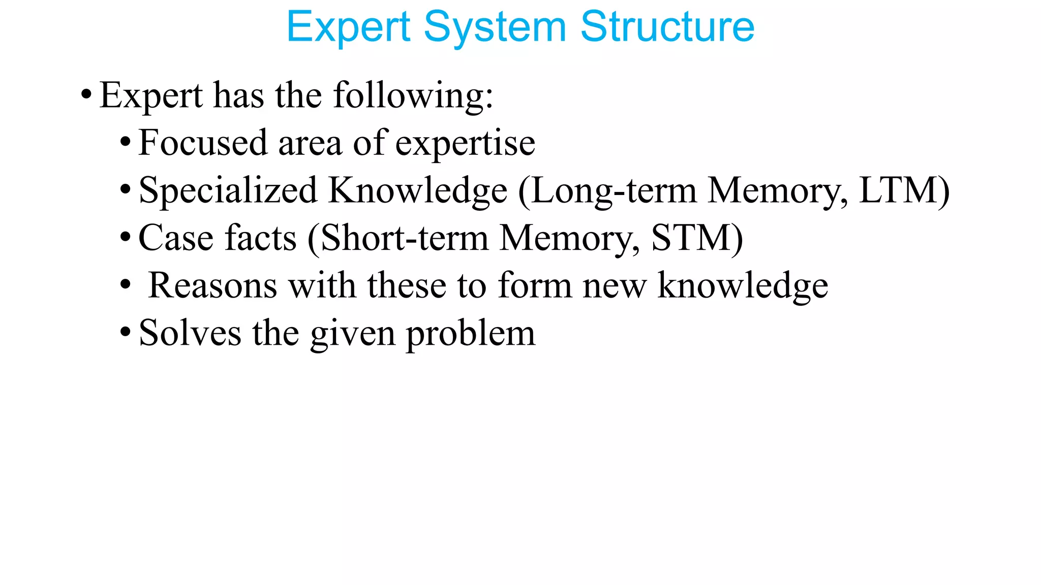 Expert System Structure
•Expert has the following:
•Focused area of expertise
•Specialized Knowledge (Long-term Memory, LTM)
•Case facts (Short-term Memory, STM)
• Reasons with these to form new knowledge
•Solves the given problem
 