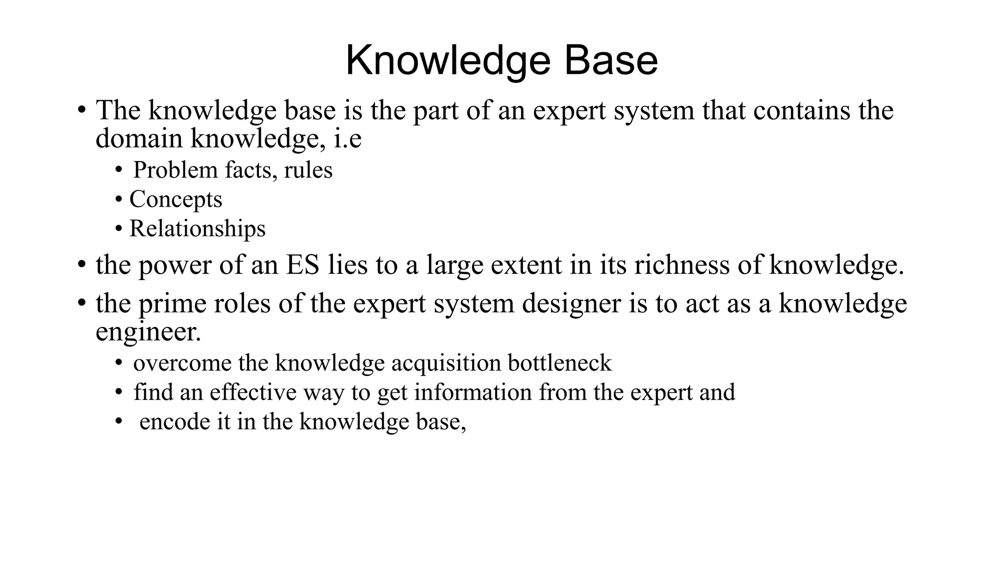 Knowledge Base
• The knowledge base is the part of an expert system that contains the
domain knowledge, i.e
• Problem facts, rules
• Concepts
• Relationships
• the power of an ES lies to a large extent in its richness of knowledge.
• the prime roles of the expert system designer is to act as a knowledge
engineer.
• overcome the knowledge acquisition bottleneck
• find an effective way to get information from the expert and
• encode it in the knowledge base,
 