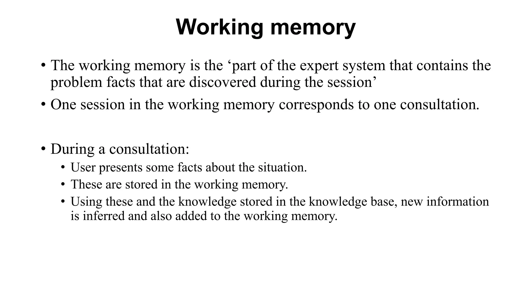 Working memory
• The working memory is the ‘part of the expert system that contains the
problem facts that are discovered during the session’
• One session in the working memory corresponds to one consultation.
• During a consultation:
• User presents some facts about the situation.
• These are stored in the working memory.
• Using these and the knowledge stored in the knowledge base, new information
is inferred and also added to the working memory.
 