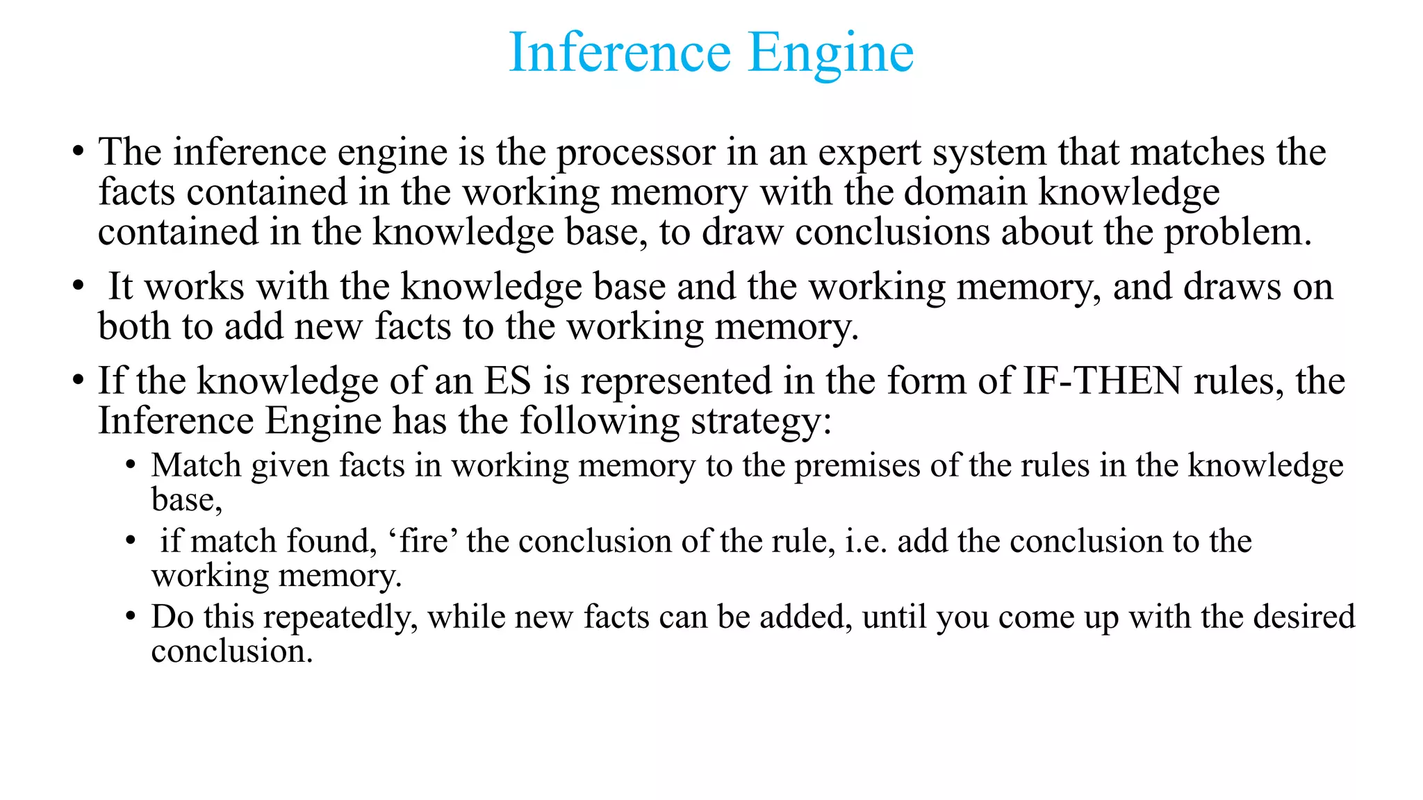 Inference Engine
• The inference engine is the processor in an expert system that matches the
facts contained in the working memory with the domain knowledge
contained in the knowledge base, to draw conclusions about the problem.
• It works with the knowledge base and the working memory, and draws on
both to add new facts to the working memory.
• If the knowledge of an ES is represented in the form of IF-THEN rules, the
Inference Engine has the following strategy:
• Match given facts in working memory to the premises of the rules in the knowledge
base,
• if match found, ‘fire’ the conclusion of the rule, i.e. add the conclusion to the
working memory.
• Do this repeatedly, while new facts can be added, until you come up with the desired
conclusion.
 