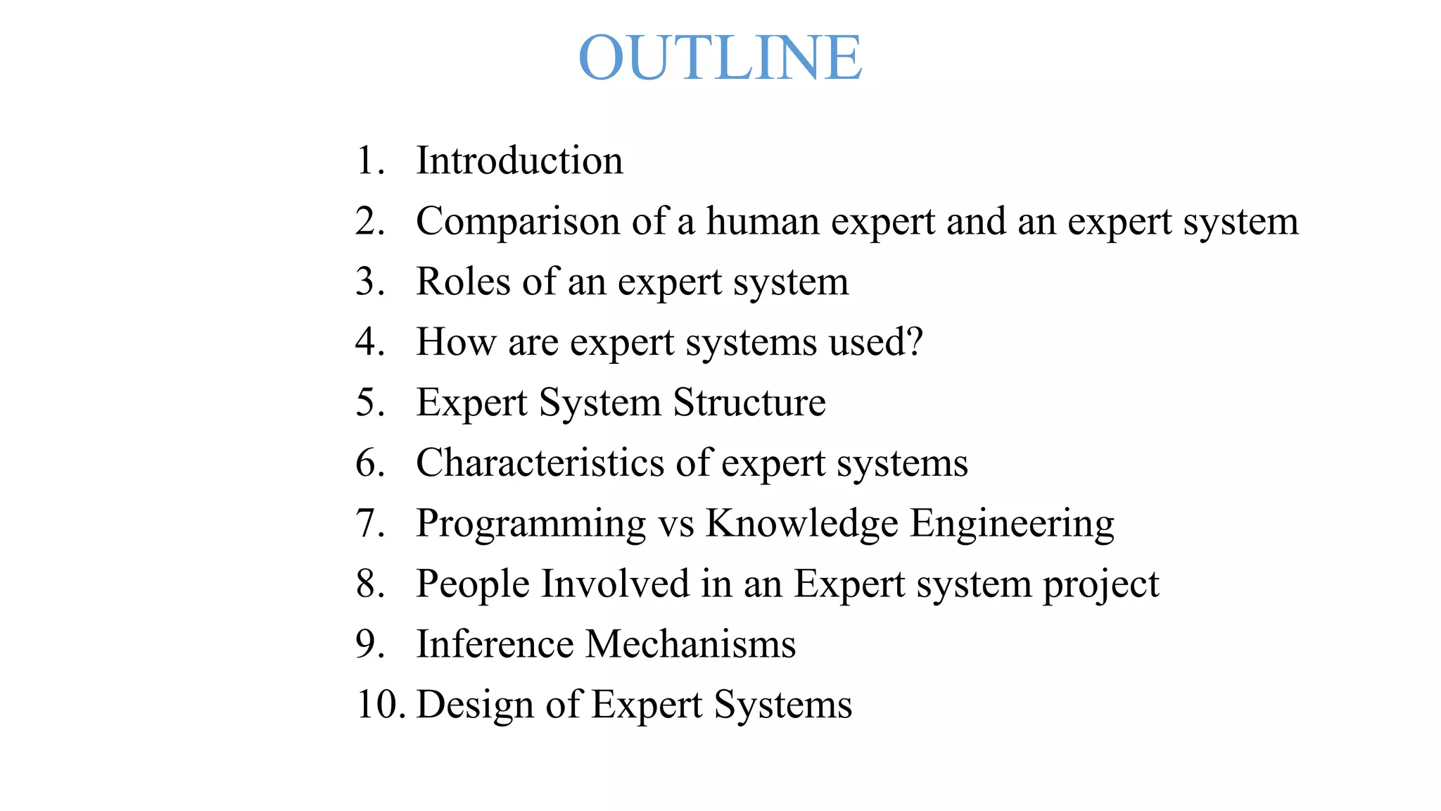 OUTLINE
1. Introduction
2. Comparison of a human expert and an expert system
3. Roles of an expert system
4. How are expert systems used?
5. Expert System Structure
6. Characteristics of expert systems
7. Programming vs Knowledge Engineering
8. People Involved in an Expert system project
9. Inference Mechanisms
10. Design of Expert Systems
 
