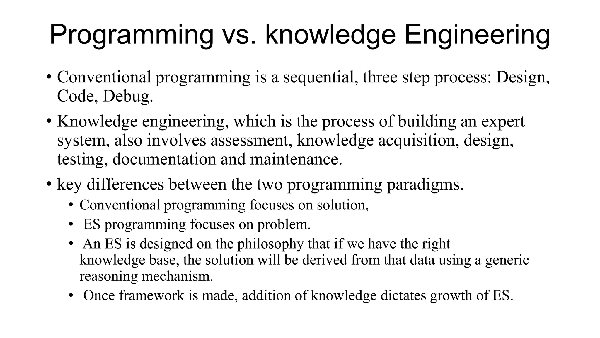 Programming vs. knowledge Engineering
• Conventional programming is a sequential, three step process: Design,
Code, Debug.
• Knowledge engineering, which is the process of building an expert
system, also involves assessment, knowledge acquisition, design,
testing, documentation and maintenance.
• key differences between the two programming paradigms.
• Conventional programming focuses on solution,
• ES programming focuses on problem.
• An ES is designed on the philosophy that if we have the right
knowledge base, the solution will be derived from that data using a generic
reasoning mechanism.
• Once framework is made, addition of knowledge dictates growth of ES.
 