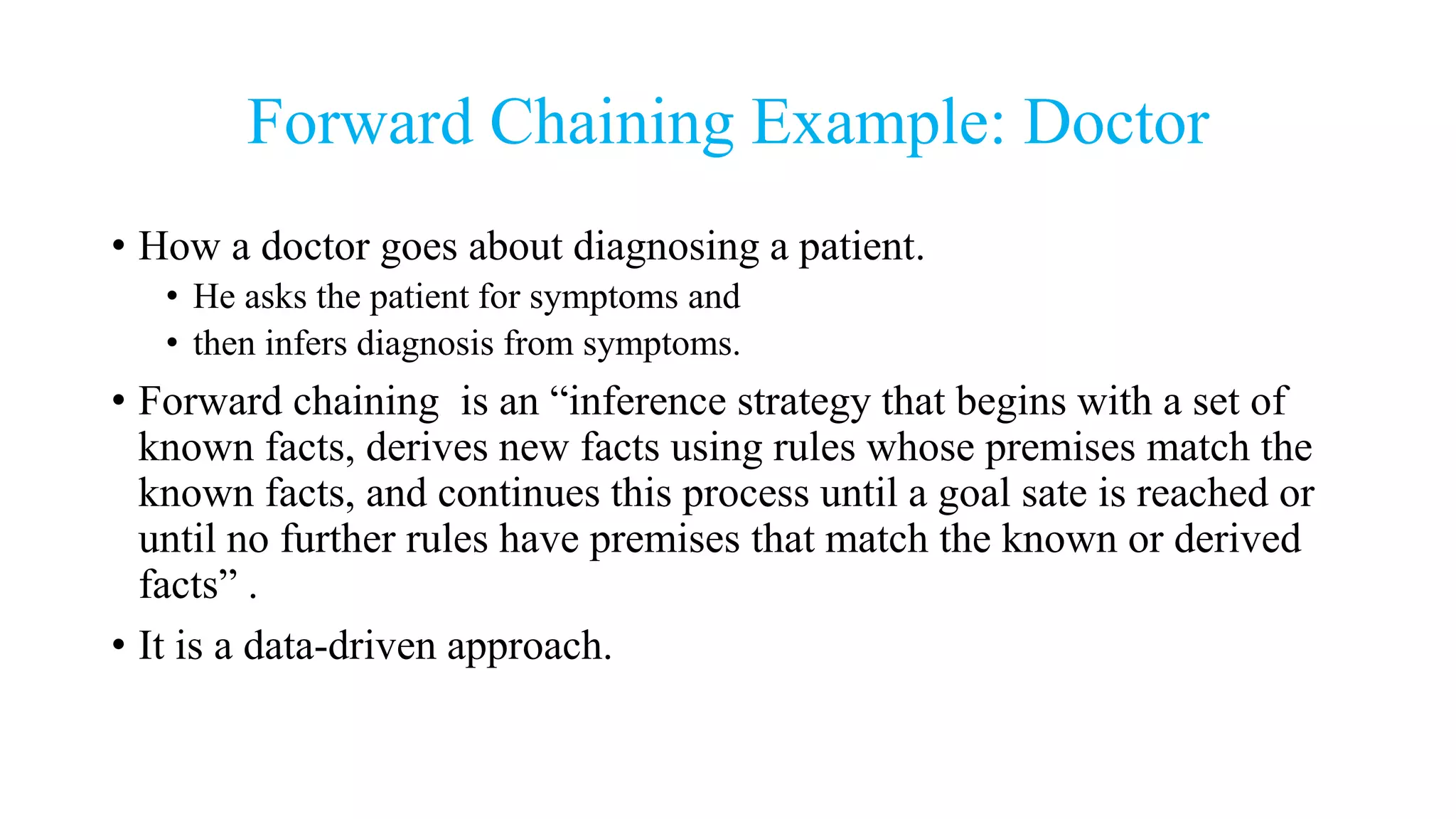 Forward Chaining Example: Doctor
• How a doctor goes about diagnosing a patient.
• He asks the patient for symptoms and
• then infers diagnosis from symptoms.
• Forward chaining is an “inference strategy that begins with a set of
known facts, derives new facts using rules whose premises match the
known facts, and continues this process until a goal sate is reached or
until no further rules have premises that match the known or derived
facts” .
• It is a data-driven approach.
 