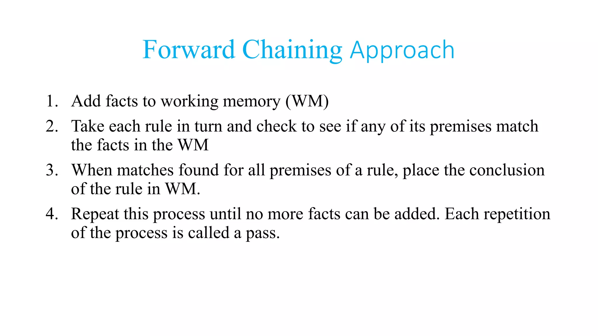 Forward Chaining Approach
1. Add facts to working memory (WM)
2. Take each rule in turn and check to see if any of its premises match
the facts in the WM
3. When matches found for all premises of a rule, place the conclusion
of the rule in WM.
4. Repeat this process until no more facts can be added. Each repetition
of the process is called a pass.
 