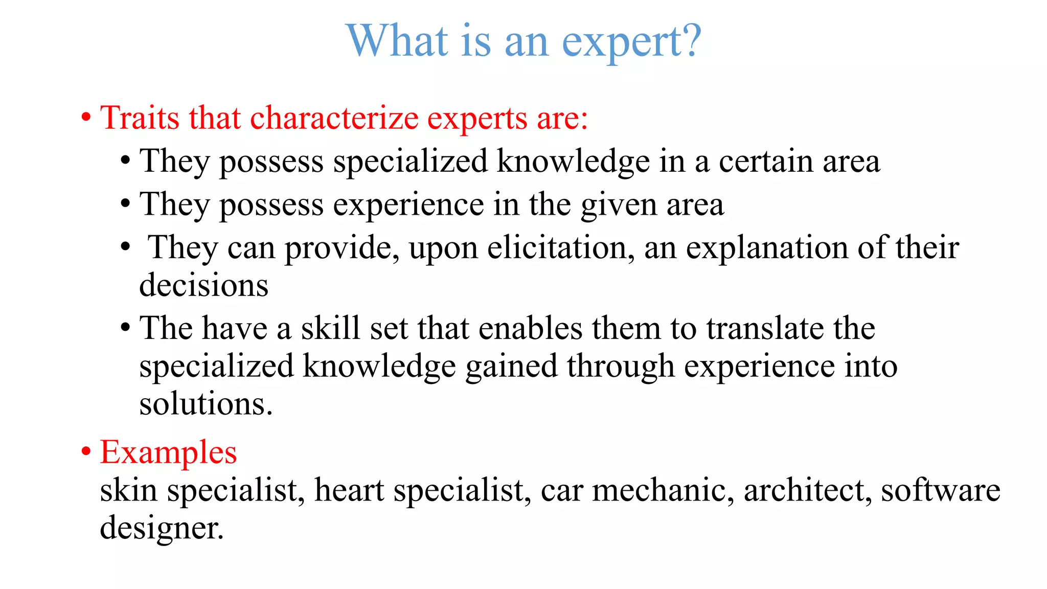 What is an expert?
• Traits that characterize experts are:
• They possess specialized knowledge in a certain area
• They possess experience in the given area
• They can provide, upon elicitation, an explanation of their
decisions
• The have a skill set that enables them to translate the
specialized knowledge gained through experience into
solutions.
• Examples
skin specialist, heart specialist, car mechanic, architect, software
designer.
 