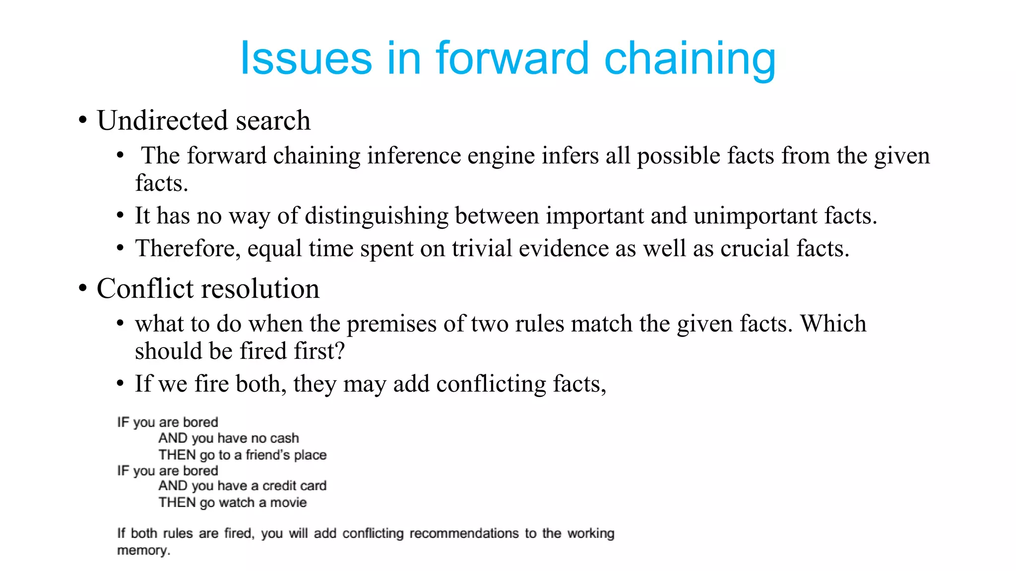 Issues in forward chaining
• Undirected search
• The forward chaining inference engine infers all possible facts from the given
facts.
• It has no way of distinguishing between important and unimportant facts.
• Therefore, equal time spent on trivial evidence as well as crucial facts.
• Conflict resolution
• what to do when the premises of two rules match the given facts. Which
should be fired first?
• If we fire both, they may add conflicting facts,
 