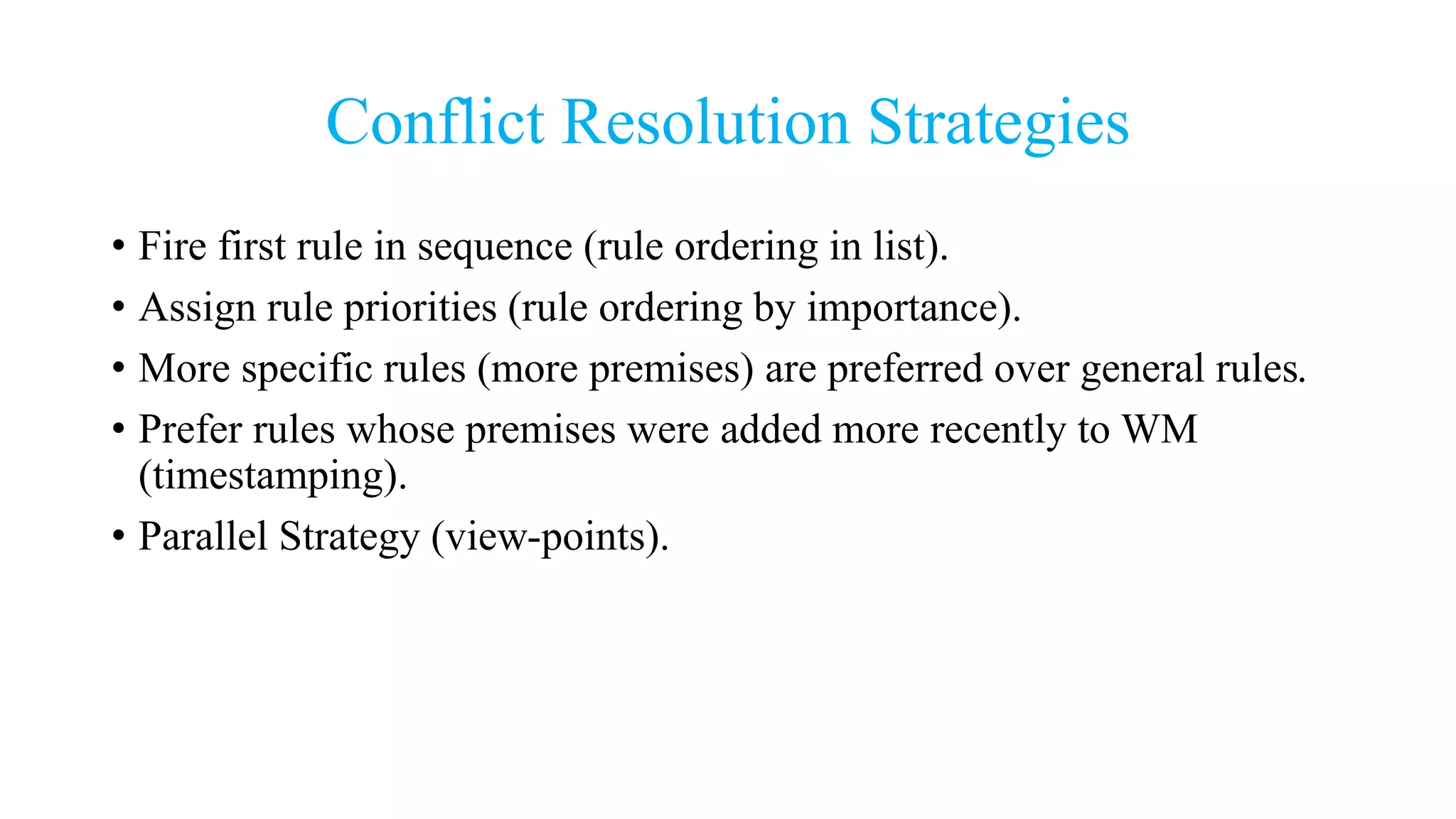 Conflict Resolution Strategies
• Fire first rule in sequence (rule ordering in list).
• Assign rule priorities (rule ordering by importance).
• More specific rules (more premises) are preferred over general rules.
• Prefer rules whose premises were added more recently to WM
(timestamping).
• Parallel Strategy (view-points).
 