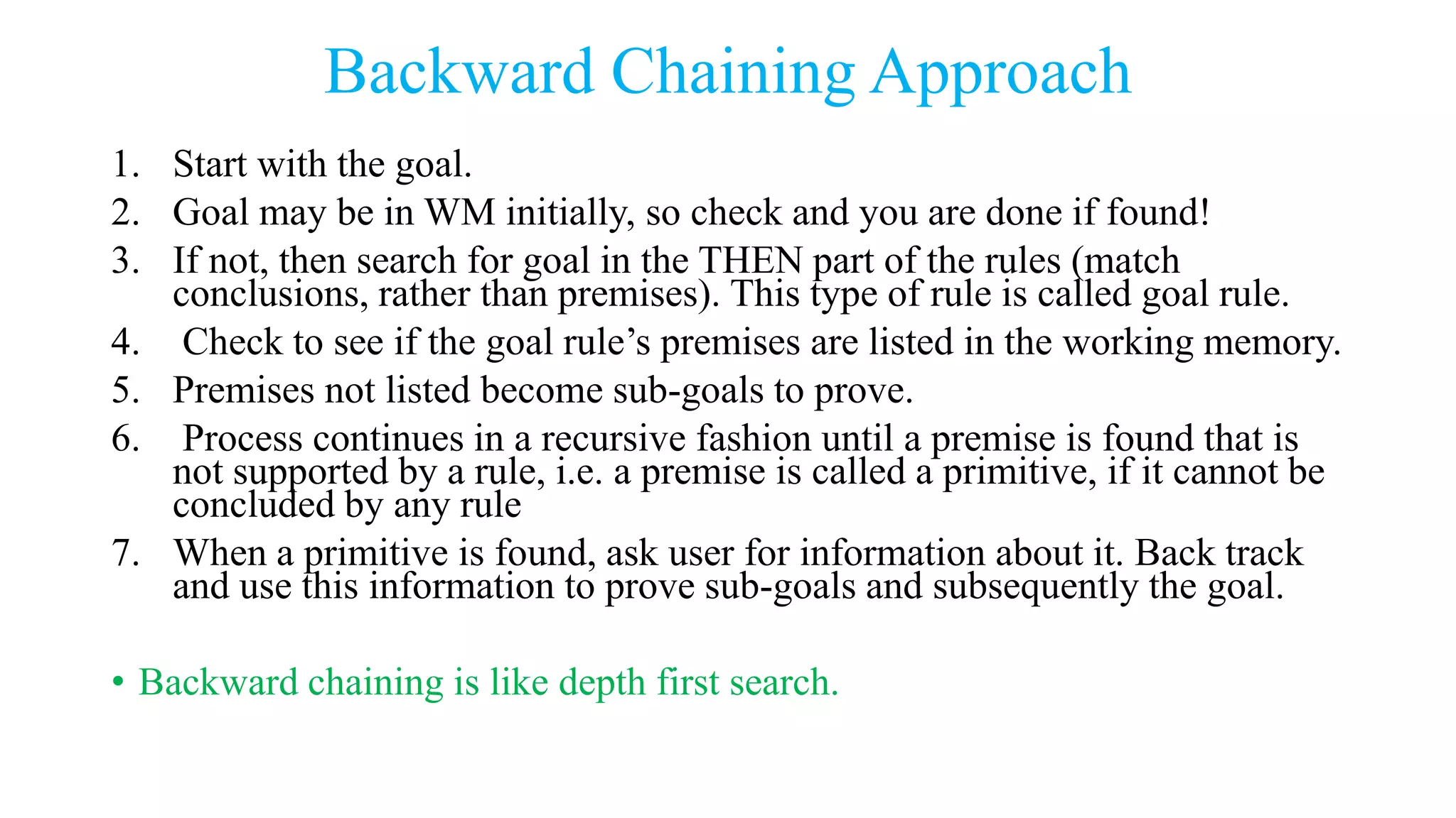 Backward Chaining Approach
1. Start with the goal.
2. Goal may be in WM initially, so check and you are done if found!
3. If not, then search for goal in the THEN part of the rules (match
conclusions, rather than premises). This type of rule is called goal rule.
4. Check to see if the goal rule’s premises are listed in the working memory.
5. Premises not listed become sub-goals to prove.
6. Process continues in a recursive fashion until a premise is found that is
not supported by a rule, i.e. a premise is called a primitive, if it cannot be
concluded by any rule
7. When a primitive is found, ask user for information about it. Back track
and use this information to prove sub-goals and subsequently the goal.
• Backward chaining is like depth first search.
 
