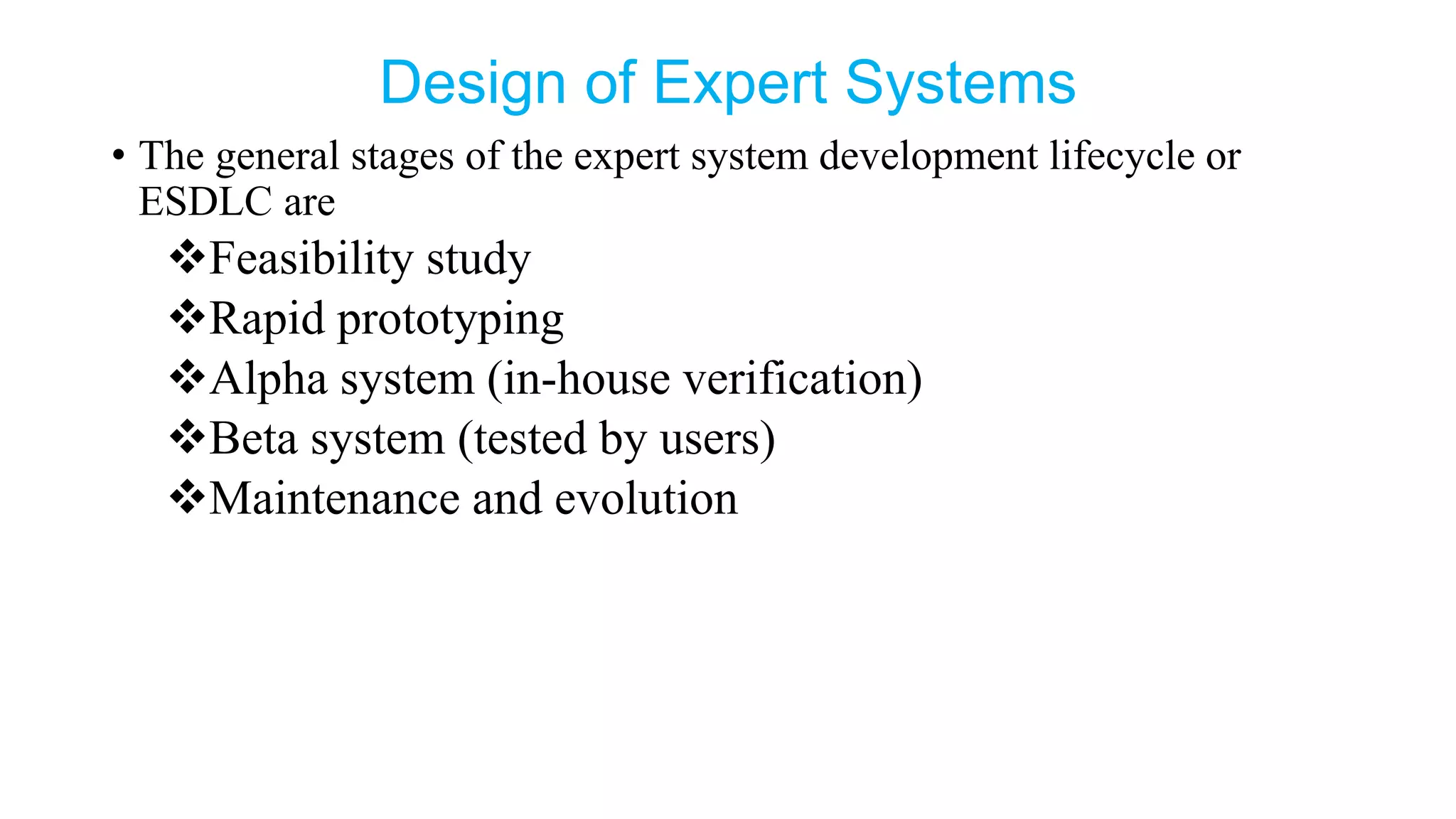 Design of Expert Systems
• The general stages of the expert system development lifecycle or
ESDLC are
Feasibility study
Rapid prototyping
Alpha system (in-house verification)
Beta system (tested by users)
Maintenance and evolution
 