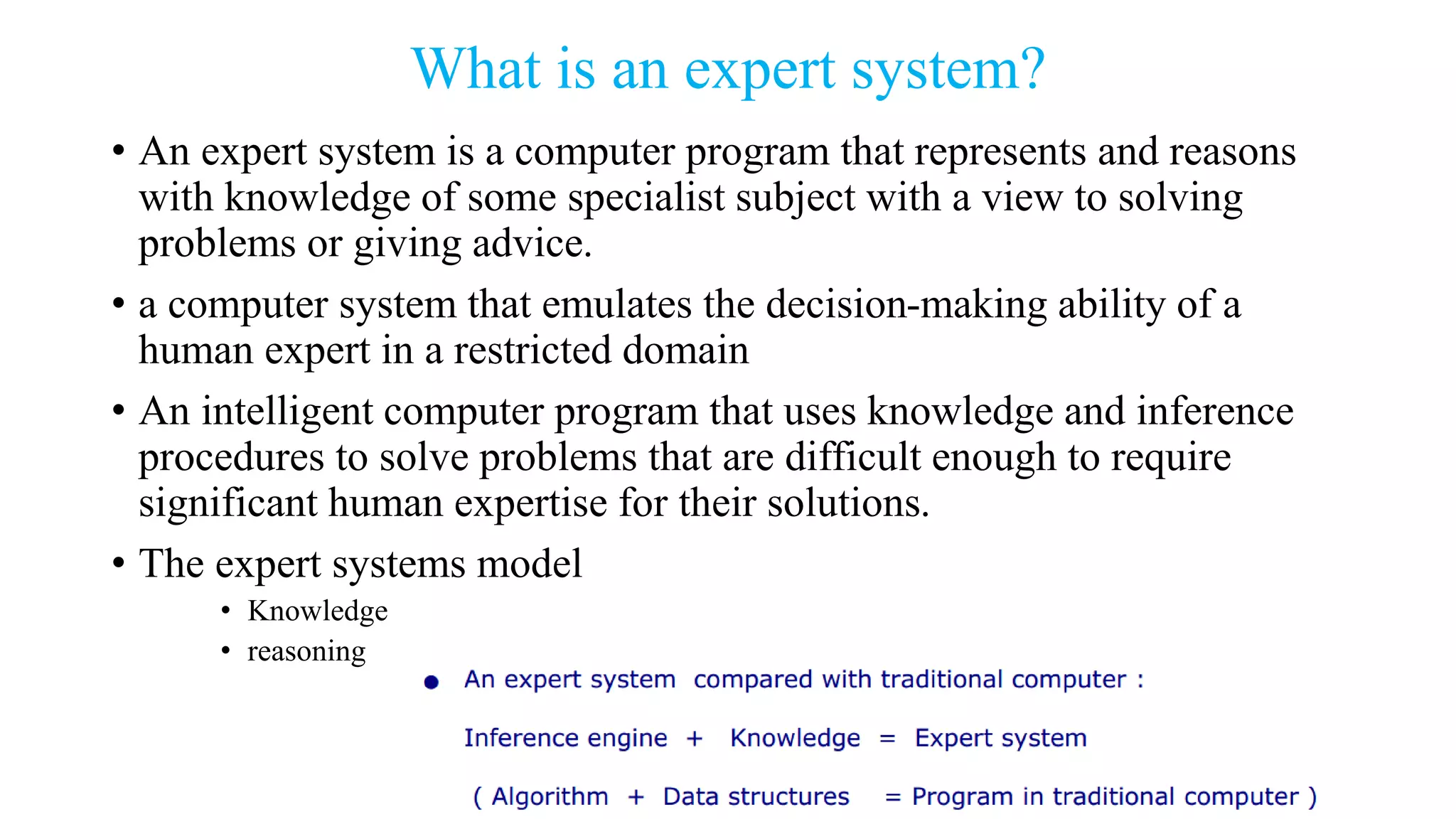 What is an expert system?
• An expert system is a computer program that represents and reasons
with knowledge of some specialist subject with a view to solving
problems or giving advice.
• a computer system that emulates the decision-making ability of a
human expert in a restricted domain
• An intelligent computer program that uses knowledge and inference
procedures to solve problems that are difficult enough to require
significant human expertise for their solutions.
• The expert systems model
• Knowledge
• reasoning
 