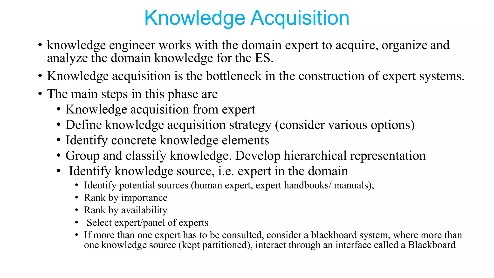 Knowledge Acquisition
• knowledge engineer works with the domain expert to acquire, organize and
analyze the domain knowledge for the ES.
• Knowledge acquisition is the bottleneck in the construction of expert systems.
• The main steps in this phase are
• Knowledge acquisition from expert
• Define knowledge acquisition strategy (consider various options)
• Identify concrete knowledge elements
• Group and classify knowledge. Develop hierarchical representation
• Identify knowledge source, i.e. expert in the domain
• Identify potential sources (human expert, expert handbooks/ manuals),
• Rank by importance
• Rank by availability
• Select expert/panel of experts
• If more than one expert has to be consulted, consider a blackboard system, where more than
one knowledge source (kept partitioned), interact through an interface called a Blackboard
 