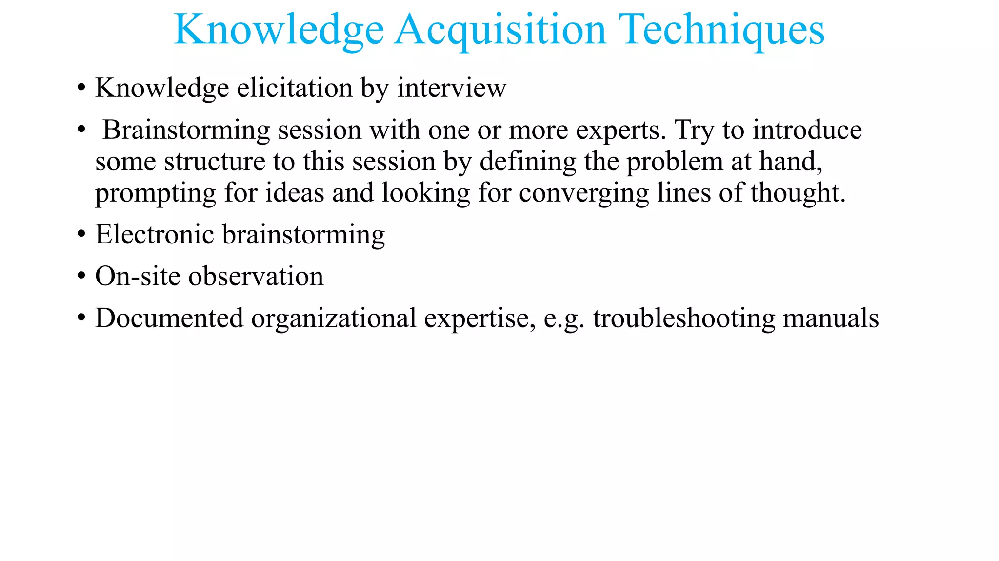Knowledge Acquisition Techniques
• Knowledge elicitation by interview
• Brainstorming session with one or more experts. Try to introduce
some structure to this session by defining the problem at hand,
prompting for ideas and looking for converging lines of thought.
• Electronic brainstorming
• On-site observation
• Documented organizational expertise, e.g. troubleshooting manuals
 