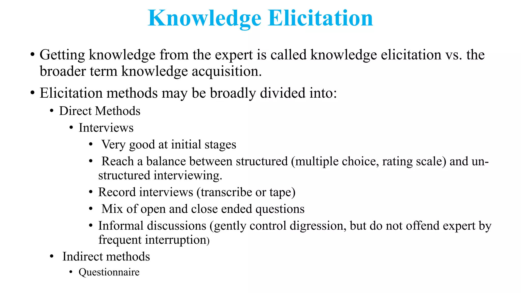 Knowledge Elicitation
• Getting knowledge from the expert is called knowledge elicitation vs. the
broader term knowledge acquisition.
• Elicitation methods may be broadly divided into:
• Direct Methods
• Interviews
• Very good at initial stages
• Reach a balance between structured (multiple choice, rating scale) and un-
structured interviewing.
• Record interviews (transcribe or tape)
• Mix of open and close ended questions
• Informal discussions (gently control digression, but do not offend expert by
frequent interruption)
• Indirect methods
• Questionnaire
 