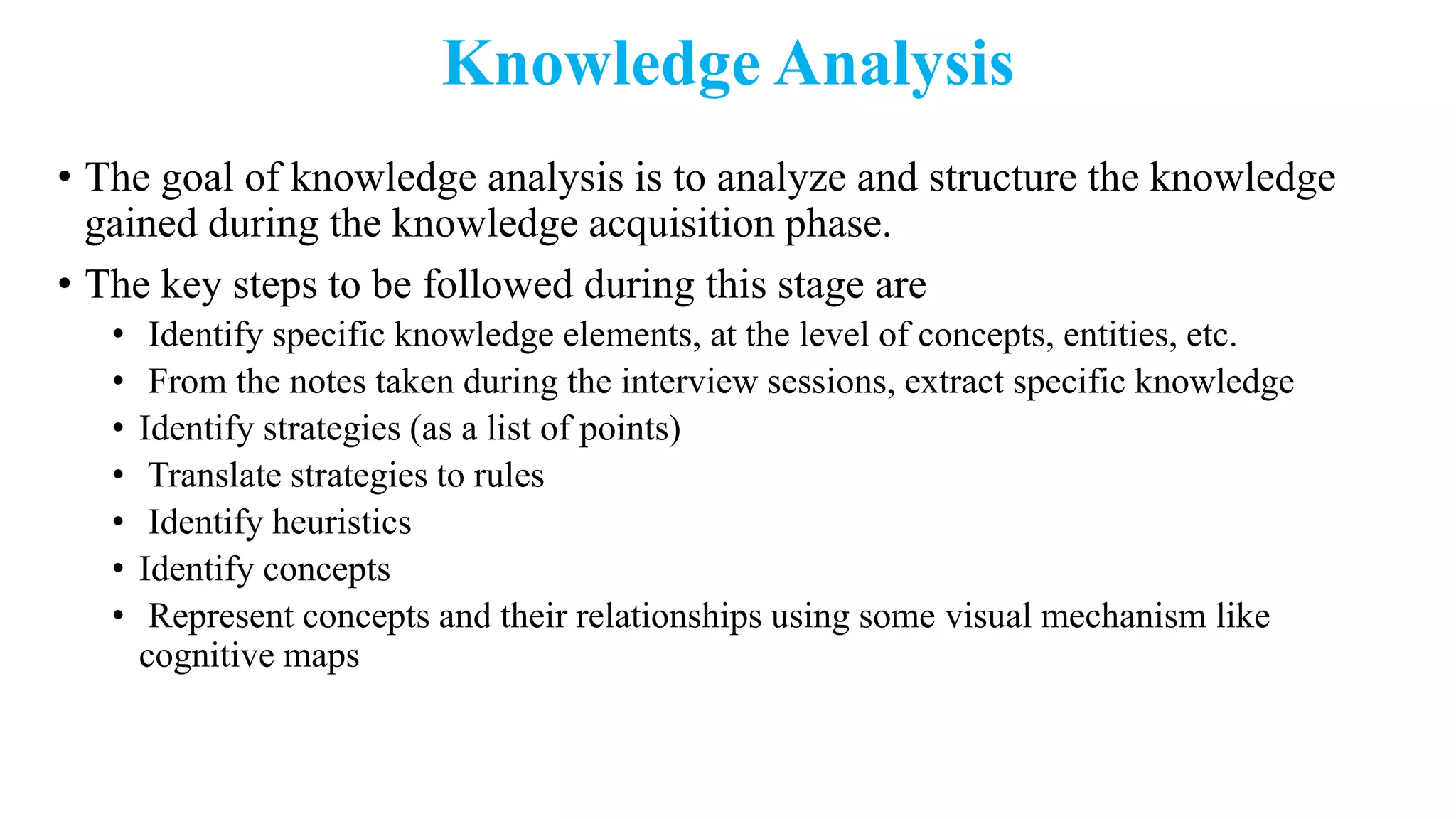 Knowledge Analysis
• The goal of knowledge analysis is to analyze and structure the knowledge
gained during the knowledge acquisition phase.
• The key steps to be followed during this stage are
• Identify specific knowledge elements, at the level of concepts, entities, etc.
• From the notes taken during the interview sessions, extract specific knowledge
• Identify strategies (as a list of points)
• Translate strategies to rules
• Identify heuristics
• Identify concepts
• Represent concepts and their relationships using some visual mechanism like
cognitive maps
 