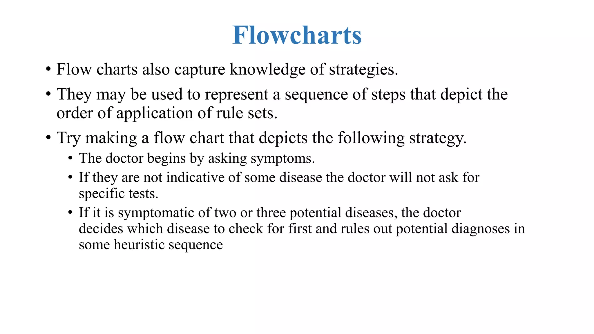Flowcharts
• Flow charts also capture knowledge of strategies.
• They may be used to represent a sequence of steps that depict the
order of application of rule sets.
• Try making a flow chart that depicts the following strategy.
• The doctor begins by asking symptoms.
• If they are not indicative of some disease the doctor will not ask for
specific tests.
• If it is symptomatic of two or three potential diseases, the doctor
decides which disease to check for first and rules out potential diagnoses in
some heuristic sequence
 