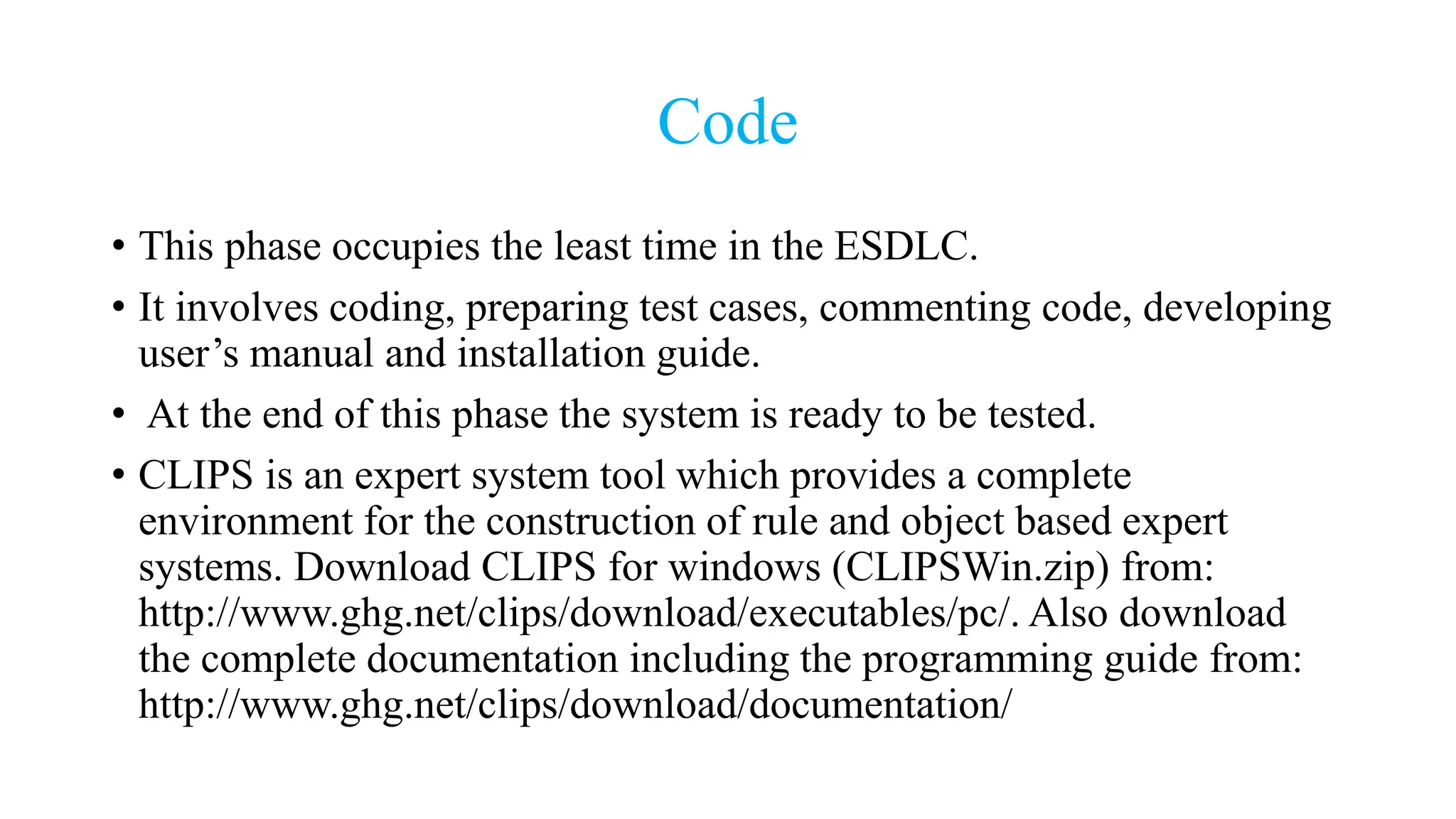 Code
• This phase occupies the least time in the ESDLC.
• It involves coding, preparing test cases, commenting code, developing
user’s manual and installation guide.
• At the end of this phase the system is ready to be tested.
• CLIPS is an expert system tool which provides a complete
environment for the construction of rule and object based expert
systems. Download CLIPS for windows (CLIPSWin.zip) from:
http://www.ghg.net/clips/download/executables/pc/. Also download
the complete documentation including the programming guide from:
http://www.ghg.net/clips/download/documentation/
 