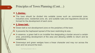 Principles of Town Planning (Cont…)
 1. Zoning :
 The town should be divided into suitable zones such as commercial zone,
industrial zone, residential zone, etc. and suitable rules and regulations should be
formed for the development of each zone.
 2. Green belt :
 Green belt is non-development zone on the periphery of the town.
 It prevents the haphazard sprawl of the town restricting its size.
 In essence, a green belt is an invisible line designating a border around a certain
area, preventing development of the area and allowing wildlife to return and be
established.
 Greenways and green wedges have a linear character and may run across the
town and not around the town.
Town Planning, Semester-IV, DDU, CL
11
 