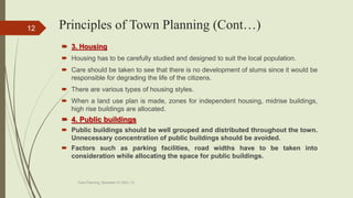 Principles of Town Planning (Cont…)
 3. Housing
 Housing has to be carefully studied and designed to suit the local population.
 Care should be taken to see that there is no development of slums since it would be
responsible for degrading the life of the citizens.
 There are various types of housing styles.
 When a land use plan is made, zones for independent housing, midrise buildings,
high rise buildings are allocated.
 4. Public buildings
 Public buildings should be well grouped and distributed throughout the town.
Unnecessary concentration of public buildings should be avoided.
 Factors such as parking facilities, road widths have to be taken into
consideration while allocating the space for public buildings.
Town Planning, Semester-IV, DDU, CL
12
 