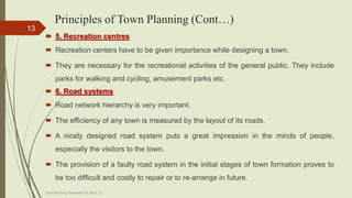 Principles of Town Planning (Cont…)
 5. Recreation centres
 Recreation centers have to be given importance while designing a town.
 They are necessary for the recreational activities of the general public. They include
parks for walking and cycling, amusement parks etc.
 6. Road systems
 Road network hierarchy is very important.
 The efficiency of any town is measured by the layout of its roads.
 A nicely designed road system puts a great impression in the minds of people,
especially the visitors to the town.
 The provision of a faulty road system in the initial stages of town formation proves to
be too difficult and costly to repair or to re-arrange in future.
Town Planning, Semester-IV, DDU, CL
13
 