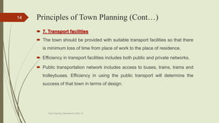  7. Transport facilities
 The town should be provided with suitable transport facilities so that there
is minimum loss of time from place of work to the place of residence.
 Efficiency in transport facilities includes both public and private networks.
 Public transportation network includes access to buses, trains, trams and
trolleybuses. Efficiency in using the public transport will determine the
success of that town in terms of design.
Town Planning, Semester-IV, DDU, CL
14 Principles of Town Planning (Cont…)
 