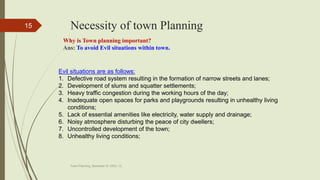 Necessity of town Planning
Town Planning, Semester-IV, DDU, CL
15
Why is Town planning important?
Ans: To avoid Evil situations within town.
Evil situations are as follows:
1. Defective road system resulting in the formation of narrow streets and lanes;
2. Development of slums and squatter settlements;
3. Heavy traffic congestion during the working hours of the day;
4. Inadequate open spaces for parks and playgrounds resulting in unhealthy living
conditions;
5. Lack of essential amenities like electricity, water supply and drainage;
6. Noisy atmosphere disturbing the peace of city dwellers;
7. Uncontrolled development of the town;
8. Unhealthy living conditions;
 