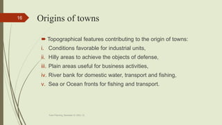 Origins of towns
 Topographical features contributing to the origin of towns:
i. Conditions favorable for industrial units,
ii. Hilly areas to achieve the objects of defense,
iii. Plain areas useful for business activities,
iv. River bank for domestic water, transport and fishing,
v. Sea or Ocean fronts for fishing and transport.
Town Planning, Semester-IV, DDU, CL
16
 