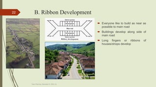 B. Ribbon Development
 Everyone like to build as near as
possible to main road
 Buildings develop along side of
main road
 Long fingers or ribbons of
houses/shops develop
Town Planning, Semester-IV, DDU, CL
22
 