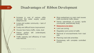 Disadvantages of Ribbon Development
 Increase in cost of various utility
services like water supply, power,
telephone etc.
 Loose and scatter community – lack of
social life
 Costly and difficult future improvement
 Houses face heavy traffic, noise, dust
 Interior portion left undeveloped,
wastage of land
 Traffic capacity and efficiency of main
road reduces
 More pedestrians on main road causes
traffic accidents/ traffic delays
 Harms naturalness of country, spoils
countryside, aesthetically faulty
 Measures to be taken:
 Land use zoning
 Regulation and control of traffic
 Removal of encroachments from road
side
 Planning road side amenities
 Expressway with complete controlled
access
Town Planning, Semester-IV, DDU, CL
23
 